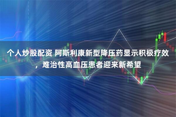 个人炒股配资 阿斯利康新型降压药显示积极疗效，难治性高血压患者迎来新希望