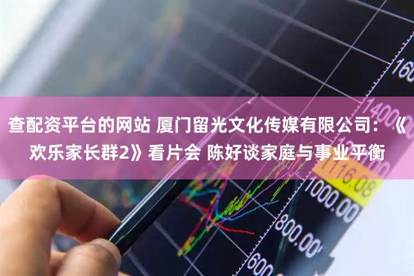 查配资平台的网站 厦门留光文化传媒有限公司：《欢乐家长群2》看片会 陈好谈家庭与事业平衡