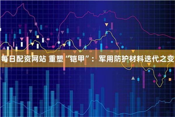 每日配资网站 重塑“铠甲”：军用防护材料迭代之变