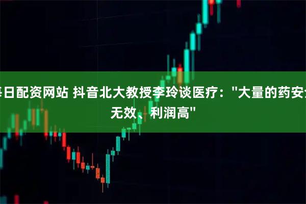 每日配资网站 抖音北大教授李玲谈医疗：''大量的药安全无效、利润高''