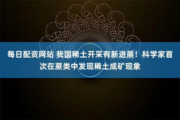 每日配资网站 我国稀土开采有新进展！科学家首次在蕨类中发现稀土成矿现象