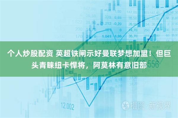 个人炒股配资 英超铁闸示好曼联梦想加盟！但巨头青睐纽卡悍将，阿莫林有意旧部