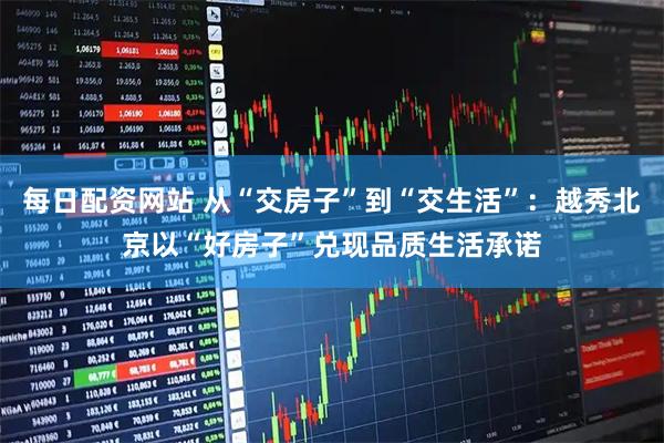 每日配资网站 从“交房子”到“交生活”:越秀北京以“好房子”兑现品质生活承诺
