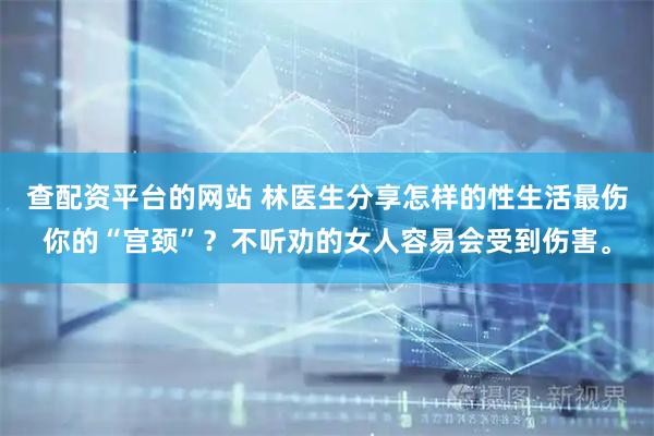查配资平台的网站 林医生分享怎样的性生活最伤你的“宫颈”？不听劝的女人容易会受到伤害。