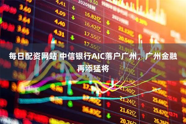 每日配资网站 中信银行AIC落户广州，广州金融再添猛将