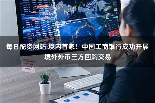 每日配资网站 境内首家！中国工商银行成功开展境外外币三方回购交易