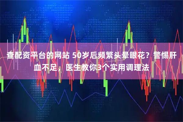 查配资平台的网站 50岁后频繁头晕眼花？警惕肝血不足，医生教你3个实用调理法