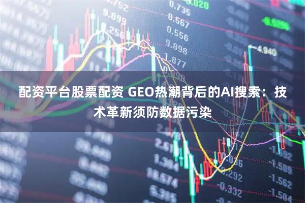 配资平台股票配资 GEO热潮背后的AI搜索：技术革新须防数据污染