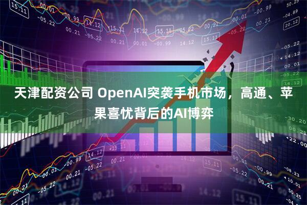 天津配资公司 OpenAI突袭手机市场，高通、苹果喜忧背后的AI博弈