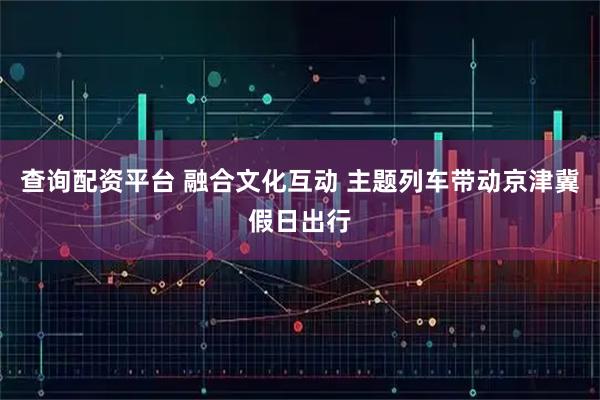 查询配资平台 融合文化互动 主题列车带动京津冀假日出行