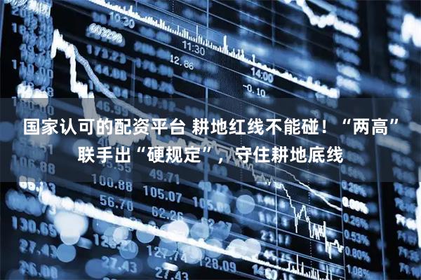 国家认可的配资平台 耕地红线不能碰！“两高”联手出“硬规定”，守住耕地底线