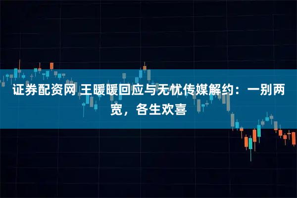 证券配资网 王暖暖回应与无忧传媒解约：一别两宽，各生欢喜
