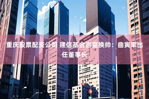 重庆股票配资公司 建信基金官宣换帅:曲寅军出任董事长