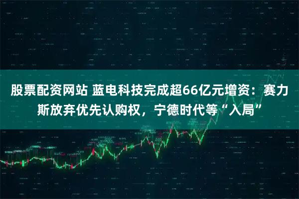 股票配资网站 蓝电科技完成超66亿元增资：赛力斯放弃优先认购权，宁德时代等“入局”