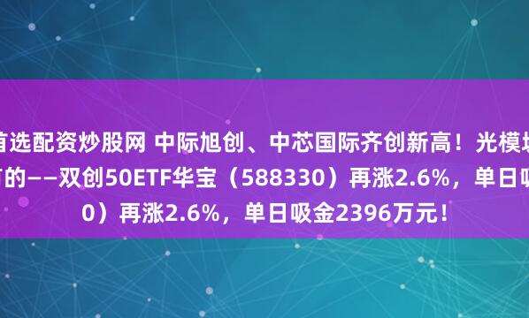 首选配资炒股网 中际旭创、中芯国际齐创新高！光模块+半导体全都有的——双创50ETF华宝（588330）再涨2.6%，单日吸金2396万元！