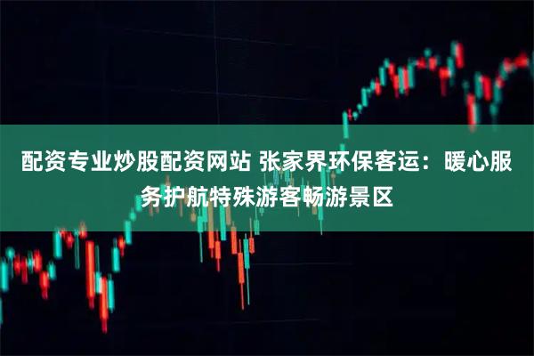 配资专业炒股配资网站 张家界环保客运：暖心服务护航特殊游客畅游景区